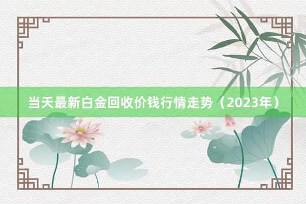 当天最新白金回收价钱行情走势（2023年）